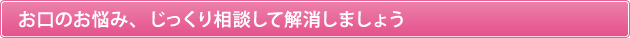 お口のお悩み、じっくり相談して解消しましょう