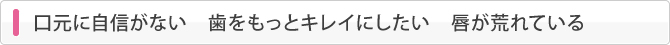 口元に自信がない　歯をもっとキレイにしたい　唇が荒れている