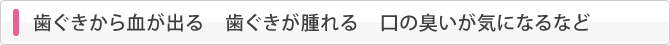 歯ぐきから血が出る　歯ぐきが腫れる　口の臭いが気になるなど