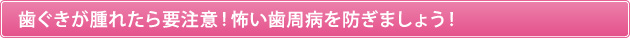 歯ぐきが腫れたら要注意！怖い歯周病を防ぎましょう！