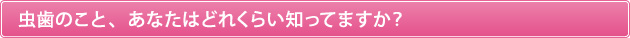 虫歯のこと、あなたはどれくらい知ってますか？