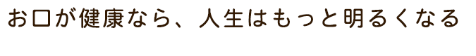 お口が健康なら、人生はもっと明るくなる